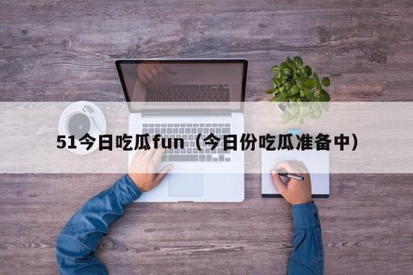 51今日吃瓜fun（今日份吃瓜准备中）