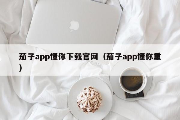 茄子app懂你下载官网（茄子app懂你重）