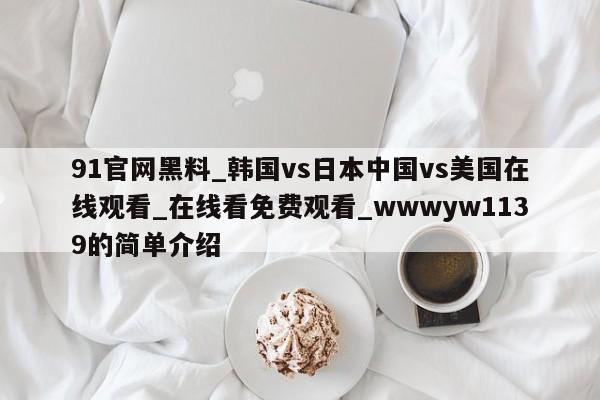 91官网黑料_韩国vs日本中国vs美国在线观看_在线看免费观看_wwwyw1139的简单介绍